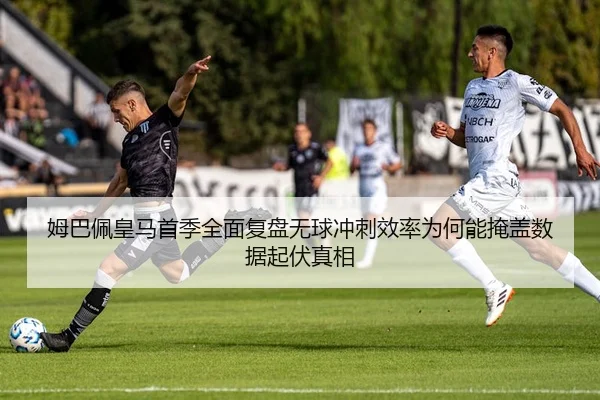 姆巴佩皇马首季全面复盘无球冲刺效率为何能掩盖数据起伏真相
