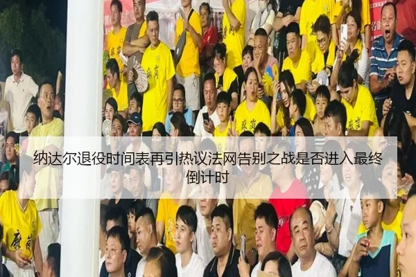 纳达尔退役时间表再引热议法网告别之战是否进入最终倒计时